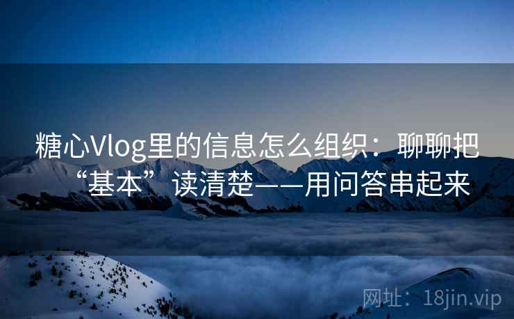 糖心Vlog里的信息怎么组织：聊聊把“基本”读清楚——用问答串起来
