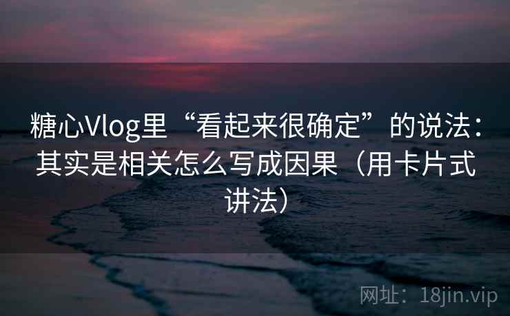糖心Vlog里“看起来很确定”的说法：其实是相关怎么写成因果（用卡片式讲法）