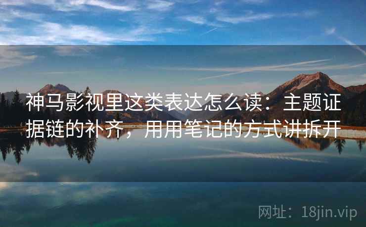 神马影视里这类表达怎么读：主题证据链的补齐，用用笔记的方式讲拆开